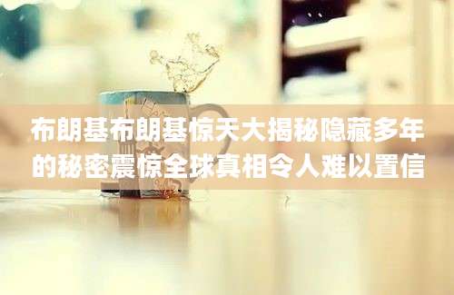 布朗基布朗基惊天大揭秘隐藏多年的秘密震惊全球真相令人难以置信