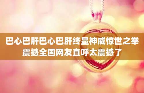巴心巴肝巴心巴肝终显神威惊世之举震撼全国网友直呼太震撼了
