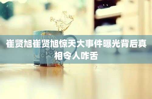 崔贤旭崔贤旭惊天大事件曝光背后真相令人咋舌