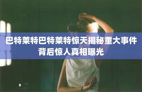 巴特莱特巴特莱特惊天揭秘重大事件背后惊人真相曝光