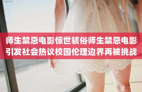 师生禁忌电影惊世骇俗师生禁忌电影引发社会热议校园伦理边界再被挑战