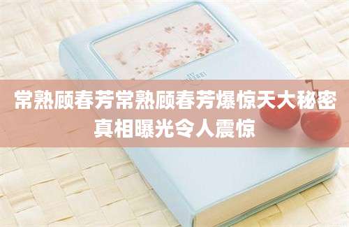 常熟顾春芳常熟顾春芳爆惊天大秘密真相曝光令人震惊