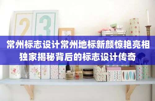 常州标志设计常州地标新颜惊艳亮相独家揭秘背后的标志设计传奇