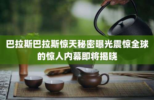 巴拉斯巴拉斯惊天秘密曝光震惊全球的惊人内幕即将揭晓