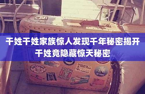 干姓干姓家族惊人发现千年秘密揭开干姓竟隐藏惊天秘密