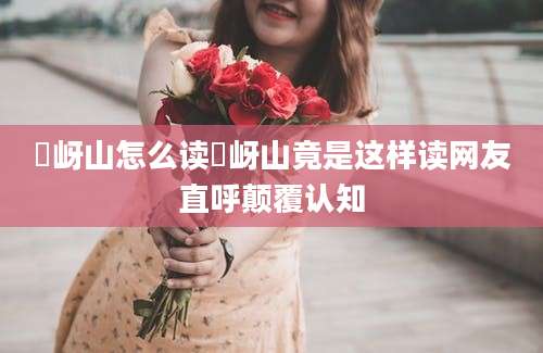 嵖岈山怎么读嵖岈山竟是这样读网友直呼颠覆认知