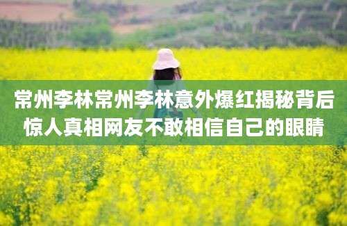 常州李林常州李林意外爆红揭秘背后惊人真相网友不敢相信自己的眼睛