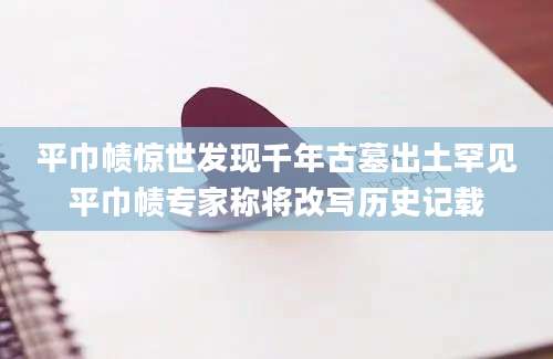 平巾帻惊世发现千年古墓出土罕见平巾帻专家称将改写历史记载