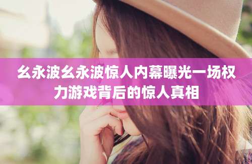 幺永波幺永波惊人内幕曝光一场权力游戏背后的惊人真相