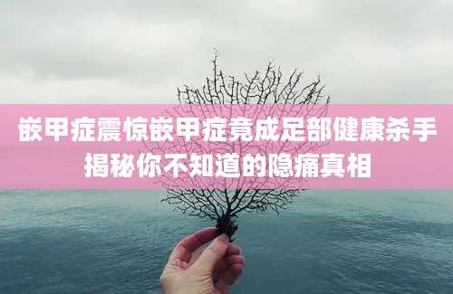 嵌甲症震惊嵌甲症竟成足部健康杀手揭秘你不知道的隐痛真相