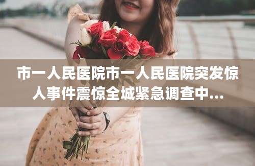 市一人民医院市一人民医院突发惊人事件震惊全城紧急调查中...