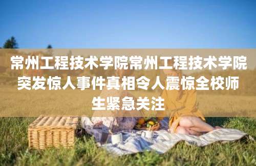 常州工程技术学院常州工程技术学院突发惊人事件真相令人震惊全校师生紧急关注