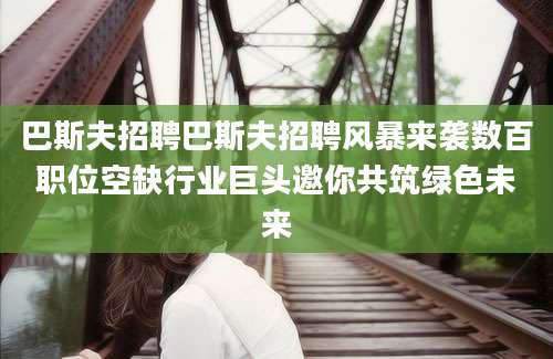 巴斯夫招聘巴斯夫招聘风暴来袭数百职位空缺行业巨头邀你共筑绿色未来