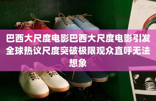 巴西大尺度电影巴西大尺度电影引发全球热议尺度突破极限观众直呼无法想象