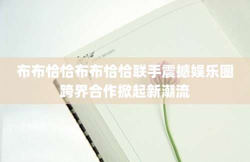 布布恰恰布布恰恰联手震撼娱乐圈跨界合作掀起新潮流