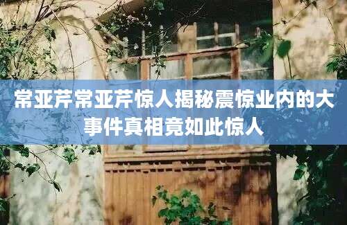 常亚芹常亚芹惊人揭秘震惊业内的大事件真相竟如此惊人