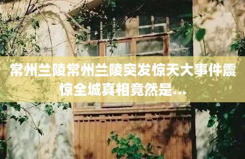 常州兰陵常州兰陵突发惊天大事件震惊全城真相竟然是...