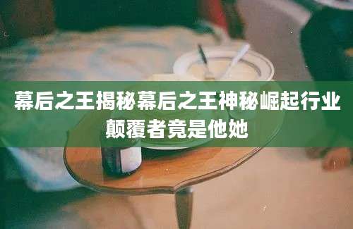 幕后之王揭秘幕后之王神秘崛起行业颠覆者竟是他她