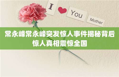 常永峰常永峰突发惊人事件揭秘背后惊人真相震惊全国