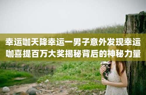 幸运咖天降幸运一男子意外发现幸运咖喜提百万大奖揭秘背后的神秘力量