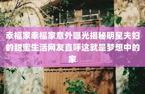 幸福家幸福家意外曝光揭秘明星夫妇的甜蜜生活网友直呼这就是梦想中的家