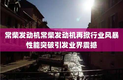 常柴发动机常柴发动机再掀行业风暴性能突破引发业界震撼