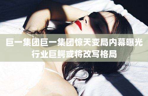 巨一集团巨一集团惊天变局内幕曝光行业巨鳄或将改写格局