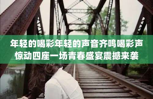 年轻的喝彩年轻的声音齐鸣喝彩声惊动四座一场青春盛宴震撼来袭