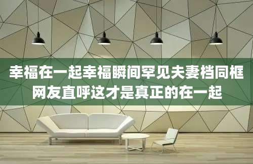 幸福在一起幸福瞬间罕见夫妻档同框网友直呼这才是真正的在一起