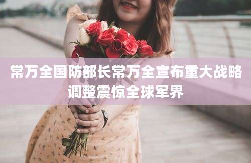 常万全国防部长常万全宣布重大战略调整震惊全球军界