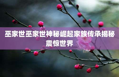 巫家世巫家世神秘崛起家族传承揭秘震惊世界