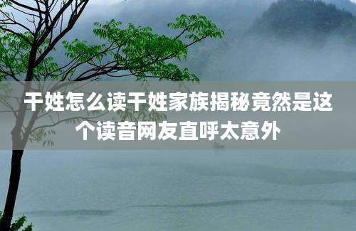 干姓怎么读干姓家族揭秘竟然是这个读音网友直呼太意外