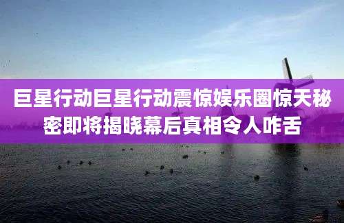 巨星行动巨星行动震惊娱乐圈惊天秘密即将揭晓幕后真相令人咋舌