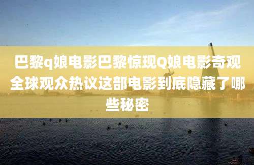 巴黎q娘电影巴黎惊现Q娘电影奇观全球观众热议这部电影到底隐藏了哪些秘密