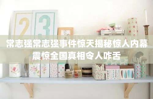 常志强常志强事件惊天揭秘惊人内幕震惊全国真相令人咋舌