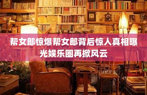帮女郎惊爆帮女郎背后惊人真相曝光娱乐圈再掀风云