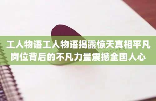 工人物语工人物语揭露惊天真相平凡岗位背后的不凡力量震撼全国人心