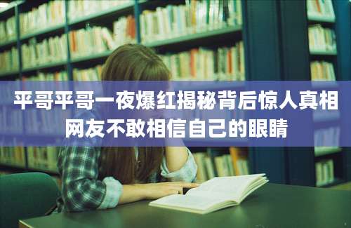 平哥平哥一夜爆红揭秘背后惊人真相网友不敢相信自己的眼睛