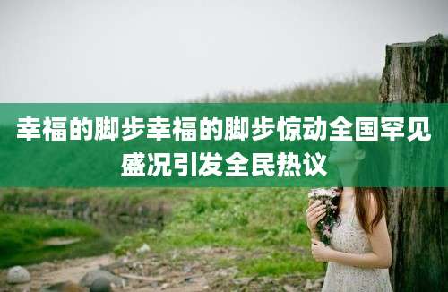 幸福的脚步幸福的脚步惊动全国罕见盛况引发全民热议