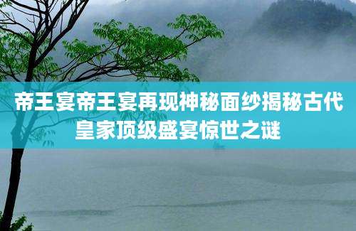 帝王宴帝王宴再现神秘面纱揭秘古代皇家顶级盛宴惊世之谜