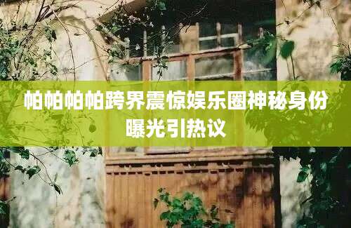 帕帕帕帕跨界震惊娱乐圈神秘身份曝光引热议