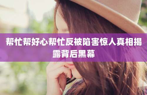 帮忙帮好心帮忙反被陷害惊人真相揭露背后黑幕