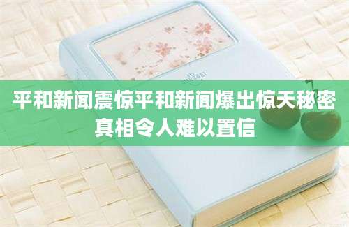 平和新闻震惊平和新闻爆出惊天秘密真相令人难以置信