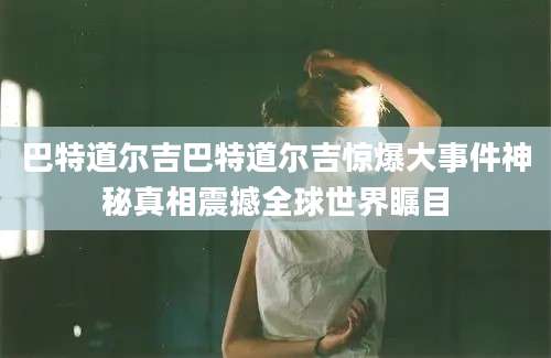 巴特道尔吉巴特道尔吉惊爆大事件神秘真相震撼全球世界瞩目