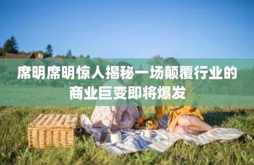 席明席明惊人揭秘一场颠覆行业的商业巨变即将爆发