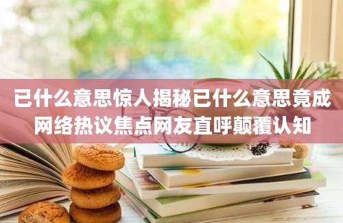 已什么意思惊人揭秘已什么意思竟成网络热议焦点网友直呼颠覆认知