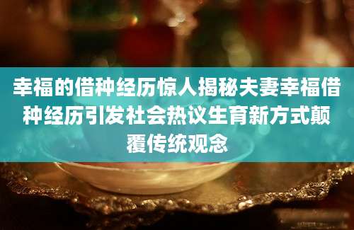 幸福的借种经历惊人揭秘夫妻幸福借种经历引发社会热议生育新方式颠覆传统观念