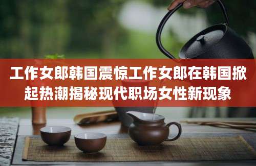 工作女郎韩国震惊工作女郎在韩国掀起热潮揭秘现代职场女性新现象