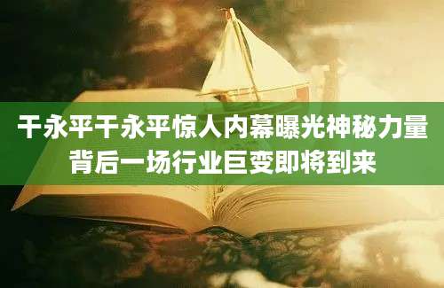 干永平干永平惊人内幕曝光神秘力量背后一场行业巨变即将到来
