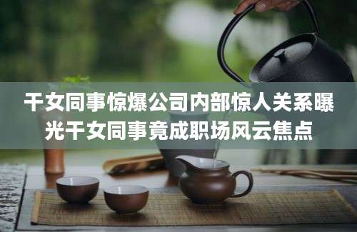 干女同事惊爆公司内部惊人关系曝光干女同事竟成职场风云焦点